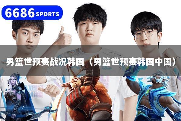 男篮世预赛战况韩国（男篮世预赛韩国中国）