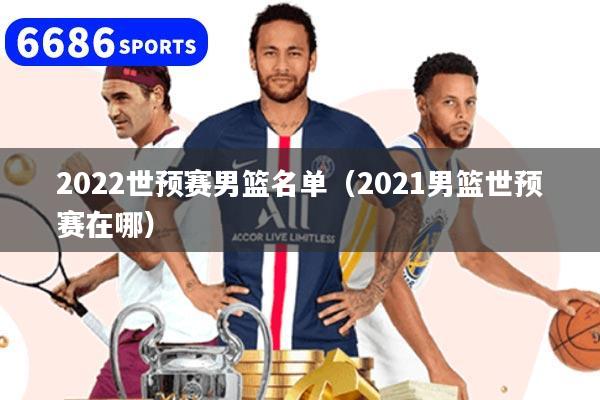 2022世预赛男篮名单（2021男篮世预赛在哪）