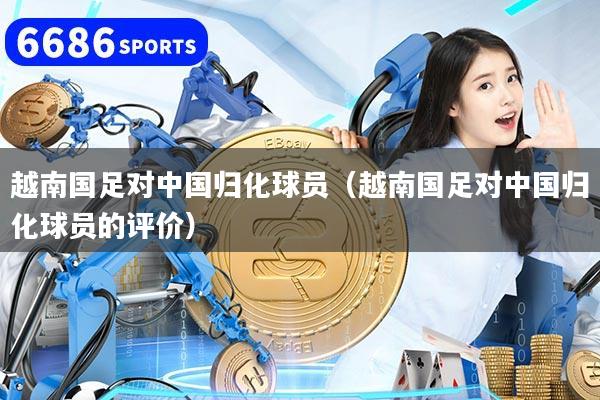 越南国足对中国归化球员（越南国足对中国归化球员的评价）
