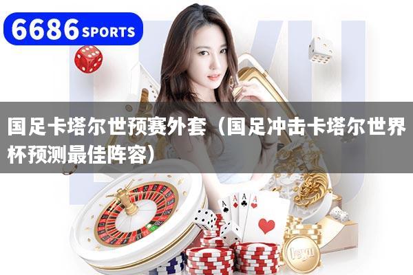 国足卡塔尔世预赛外套（国足冲击卡塔尔世界杯预测最佳阵容）