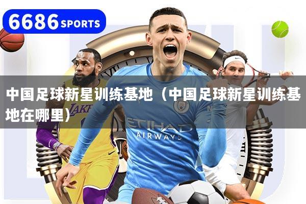 中国足球新星训练基地(中国足球新星训练基地在哪里)