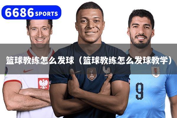 篮球教练怎么发球(篮球教练怎么发球教学)