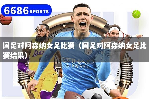 国足对阿森纳女足比赛(国足对阿森纳女足比赛结果)
