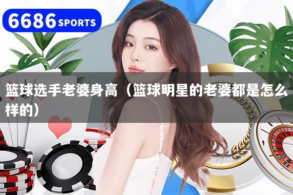 篮球选手老婆身高(篮球明星的老婆都是怎么样的)