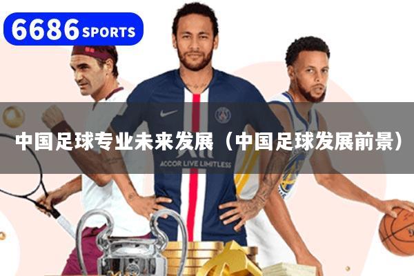 详细阅读:中国足球专业未来发展(中国足球发展前景) 中国足球专业未来发展(中国足球发展前景)