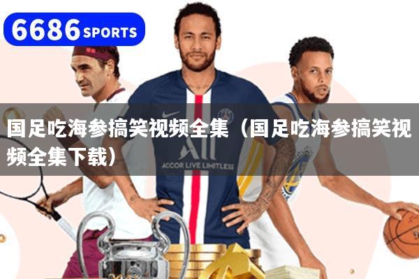 国足吃海参搞笑视频全集（国足吃海参搞笑视频全集下载）