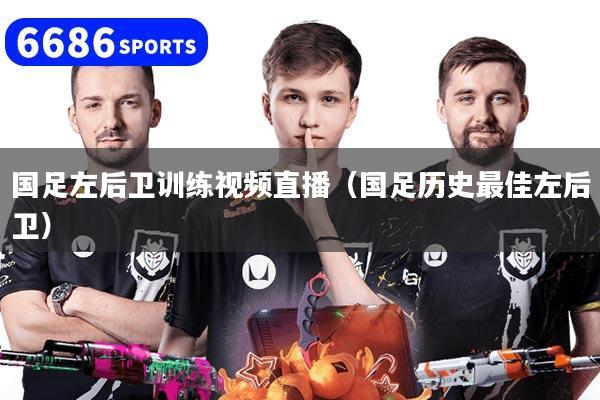 国足左后卫训练视频直播（国足历史最佳左后卫）