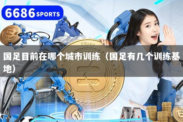 国足目前在哪个城市训练（国足有几个训练基地）