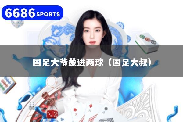 国足大爷蒙进两球（国足大叔）
