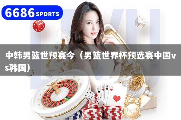 中韩男篮世预赛今（男篮世界杯预选赛中国vs韩国）